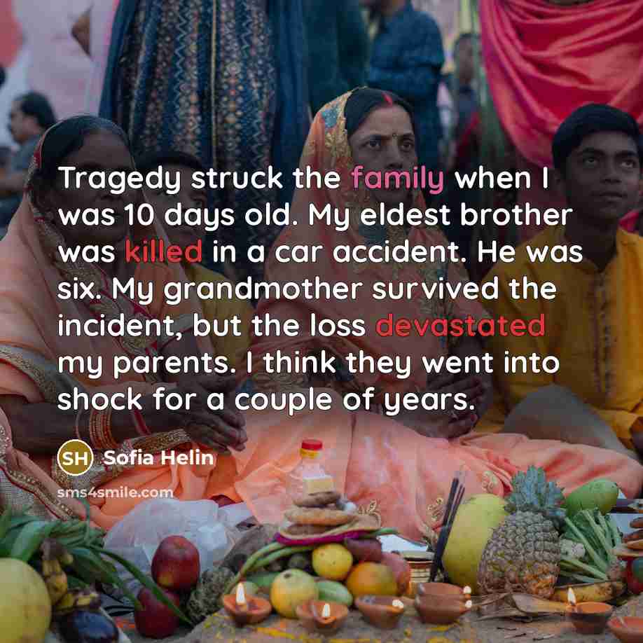 “Tragedy struck the family when I was 10 days old. My eldest brother was killed in a car accident. He was six. My grandmother survived the incident, but the loss devastated my parents. I think they went into shock for a couple of years.” quote by Sofia Helin