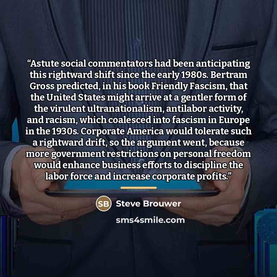 “Astute social commentators had been anticipating this rightward shift since the early 1980s. Bertram Gross predicted, in his book Friendly Fascism, that the United States might arrive at a gentler form of the virulent ultranationalism, antilabor activity, and racism, which coalesced into fascism…” quote by Steve Brouwer