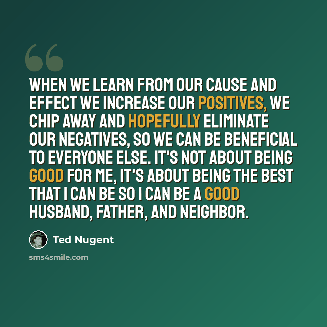 “When we learn from our cause and effect we increase our positives, we chip away and hopefully eliminate our negatives, so we can be beneficial to everyone else. It's not about being good for me, it's about being the best that I can be so I can be a good husband, father, and neighbor.” quote by Ted Nugent