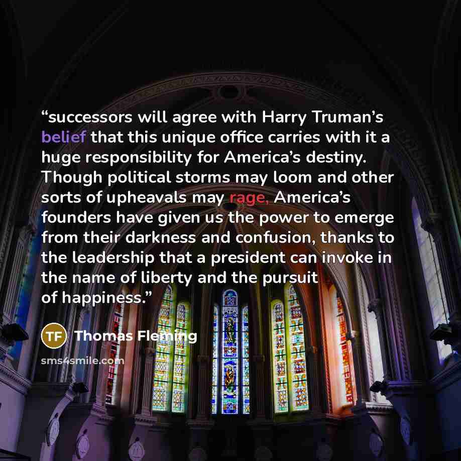 “successors will agree with Harry Truman’s belief that this unique office carries with it a huge responsibility for America’s destiny. Though political storms may loom and other sorts of upheavals may rage, America’s founders have given us the power to emerge from their darkness and confusion…” quote by Thomas Fleming
