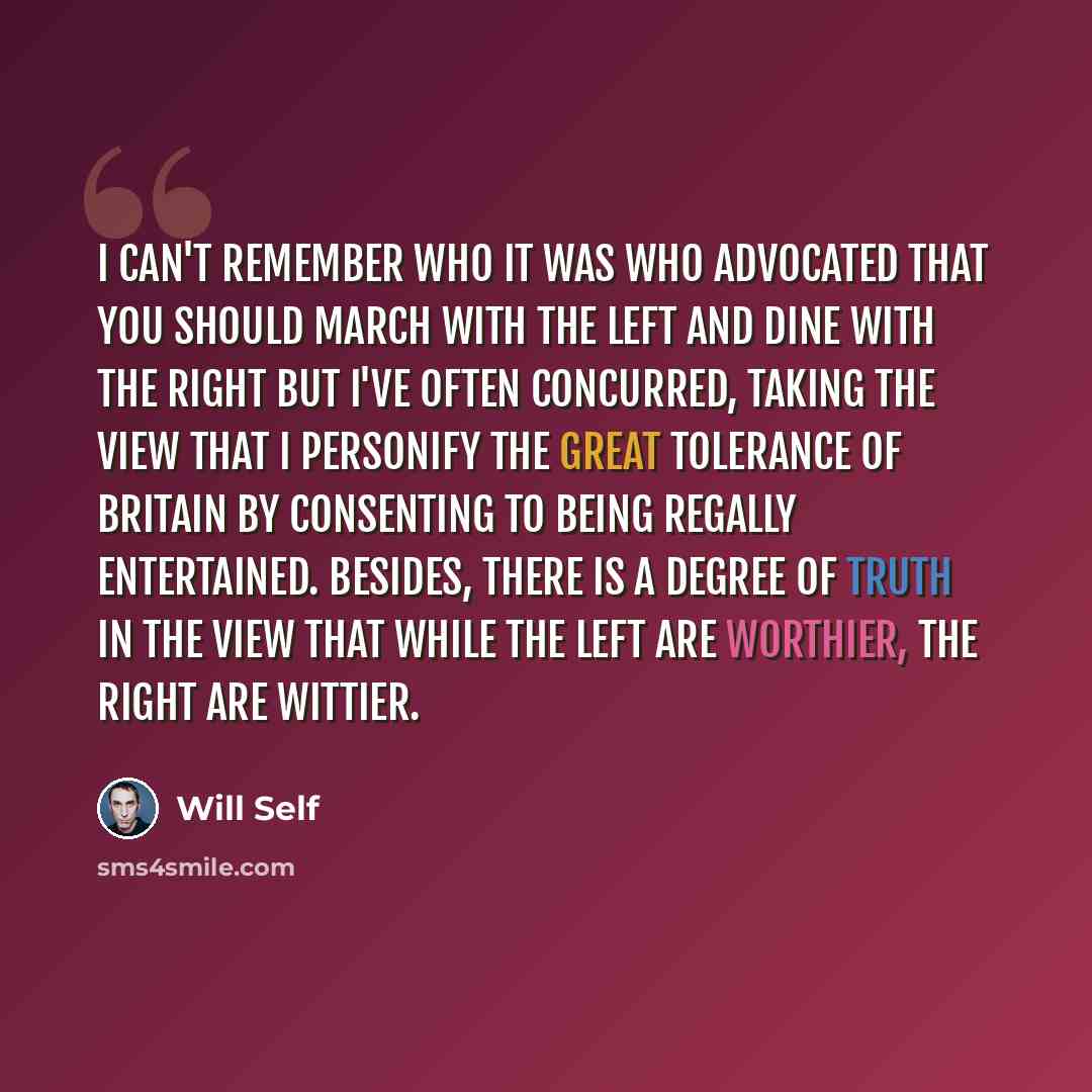 “I can't remember who it was who advocated that you should march with the left and dine with the right but I've often concurred, taking the view that I personify the great tolerance of Britain by consenting to being regally entertained. Besides, there is a degree of truth in the view that while the…” quote by Will Self