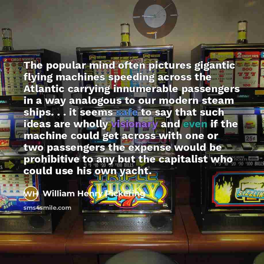 “The popular mind often pictures gigantic flying machines speeding across the Atlantic carrying innumerable passengers in a way analogous to our modern steam ships. . . it seems safe to say that such ideas are wholly visionary and even if the machine could get across with one or two passengers the…” quote by William Henry Pickering