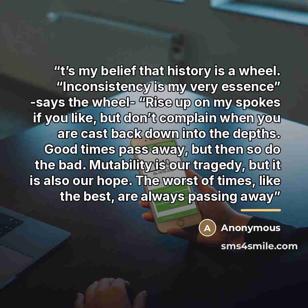 “t’s my belief that history is a wheel. “Inconsistency is my very essence” -says the wheel- “Rise up on my spokes if you like, but don’t complain when you are cast back down into the depths. Good times pass away, but then so do the bad. Mutability is our tragedy, but it is also our hope. The worst…” quote by Anonymous