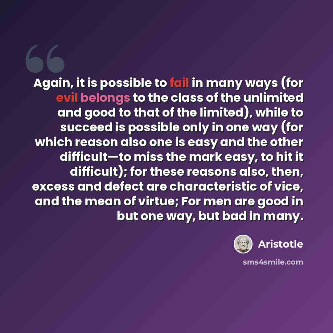 “Again, it is possible to fail in many ways (for evil belongs to the class of the unlimited and good to that of the limited), while to succeed is possible only in one way (for which reason also one is easy and the other difficult—to miss the mark easy, to hit it difficult); for these reasons also…” quote by Aristotle