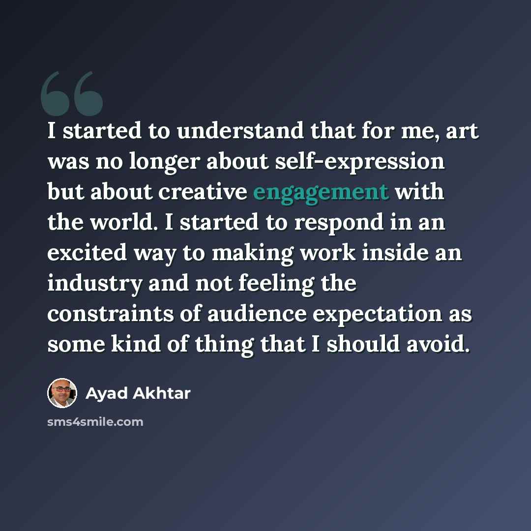 “I started to understand that for me, art was no longer about self-expression but about creative engagement with the world. I started to respond in an excited way to making work inside an industry and not feeling the constraints of audience expectation as some kind of thing that I should avoid.” quote by Ayad Akhtar
