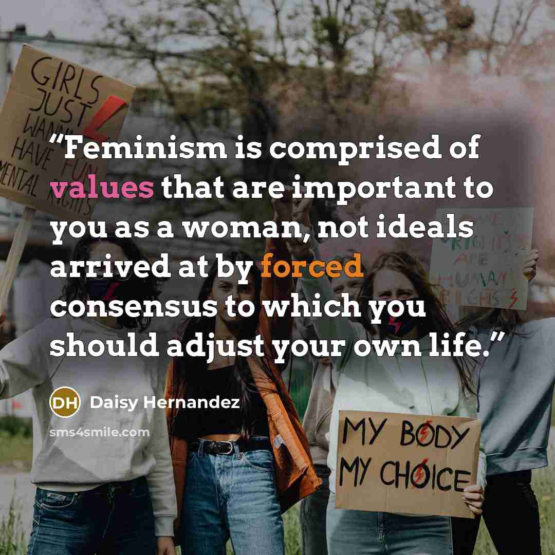 “Feminism is comprised of values that are important to you as a woman, not ideals arrived at by forced consensus to which you should adjust your own life.” quote by Daisy Hernandez