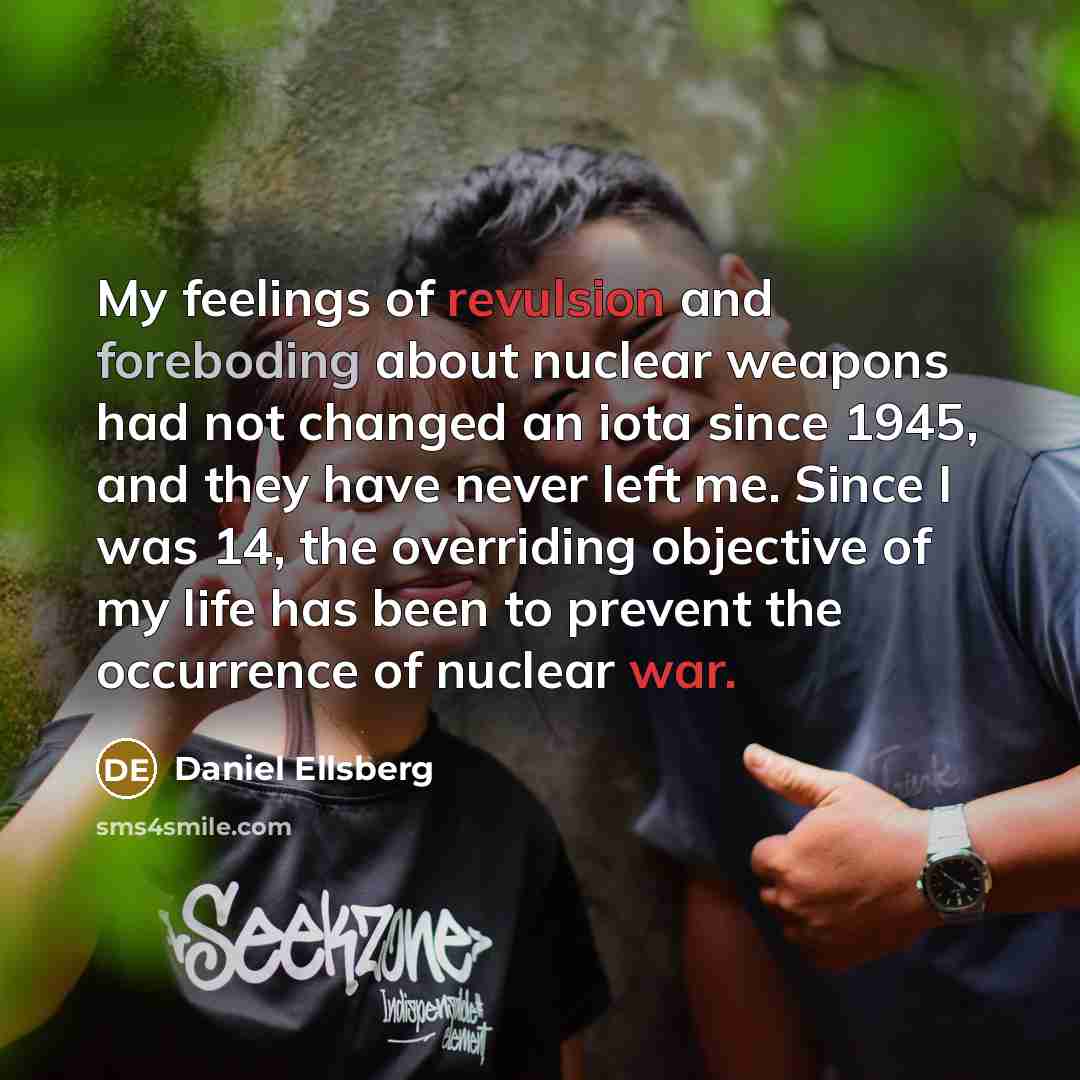“My feelings of revulsion and foreboding about nuclear weapons had not changed an iota since 1945, and they have never left me. Since I was 14, the overriding objective of my life has been to prevent the occurrence of nuclear war.” quote by Daniel Ellsberg