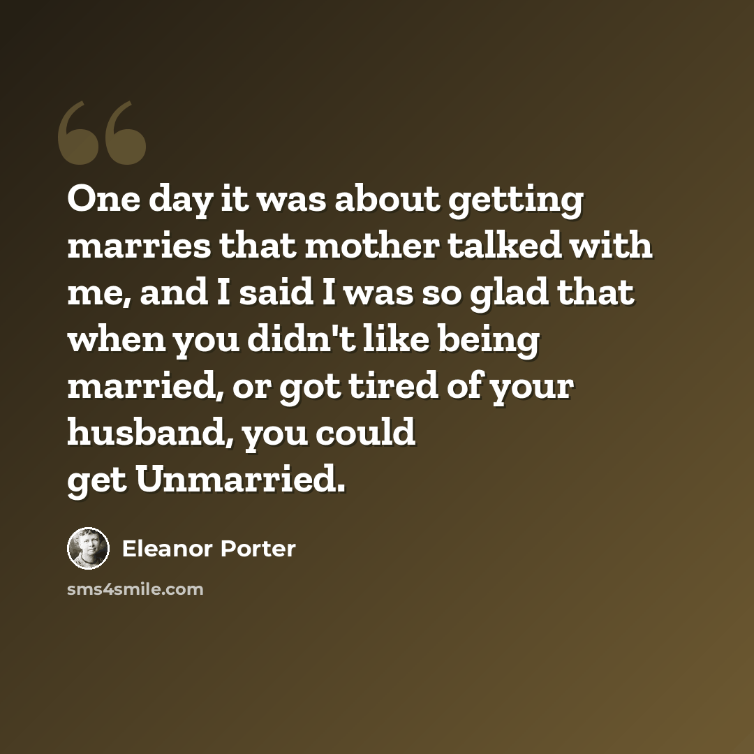 “One day it was about getting marries that mother talked with me, and I said I was so glad that when you didn't like being married, or got tired of your husband, you could get Unmarried.” quote by Eleanor Porter