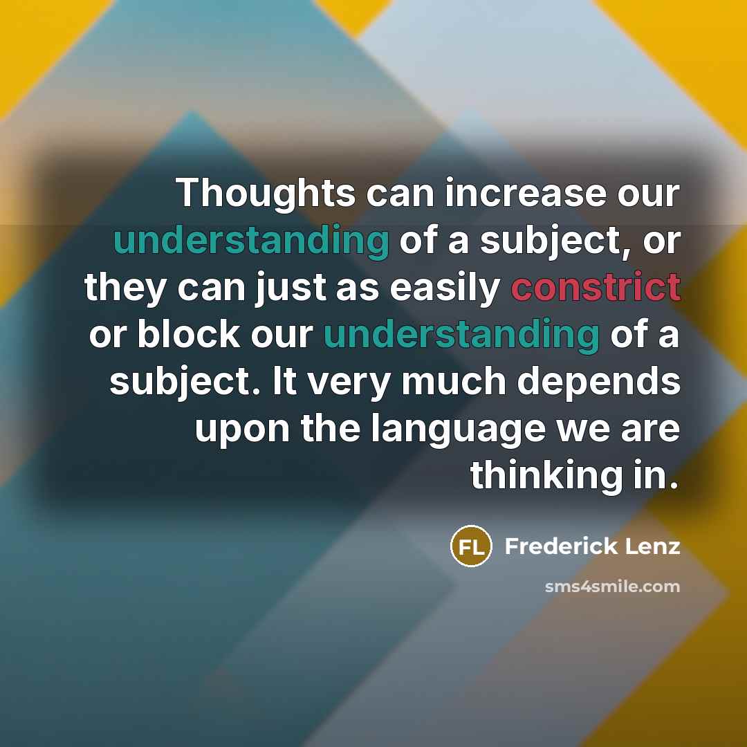 “Thoughts can increase our understanding of a subject, or they can just as easily constrict or block our understanding of a subject. It very much depends upon the language we are thinking in.” quote by Frederick Lenz