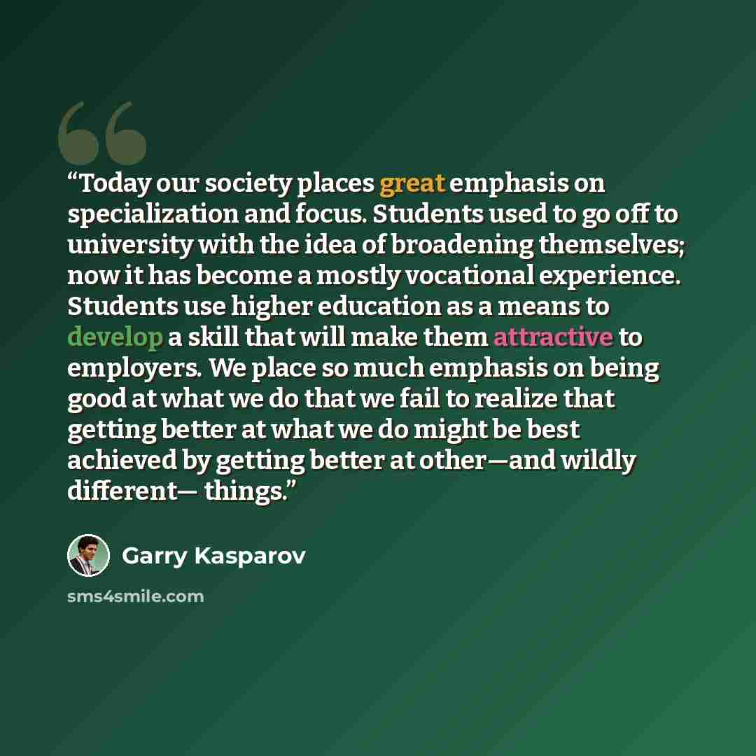“Today our society places great emphasis on specialization and focus. Students used to go off to university with the idea of broadening themselves; now it has become a mostly vocational experience. Students use higher education as a means to develop a skill that will make them attractive to…” quote by Garry Kasparov
