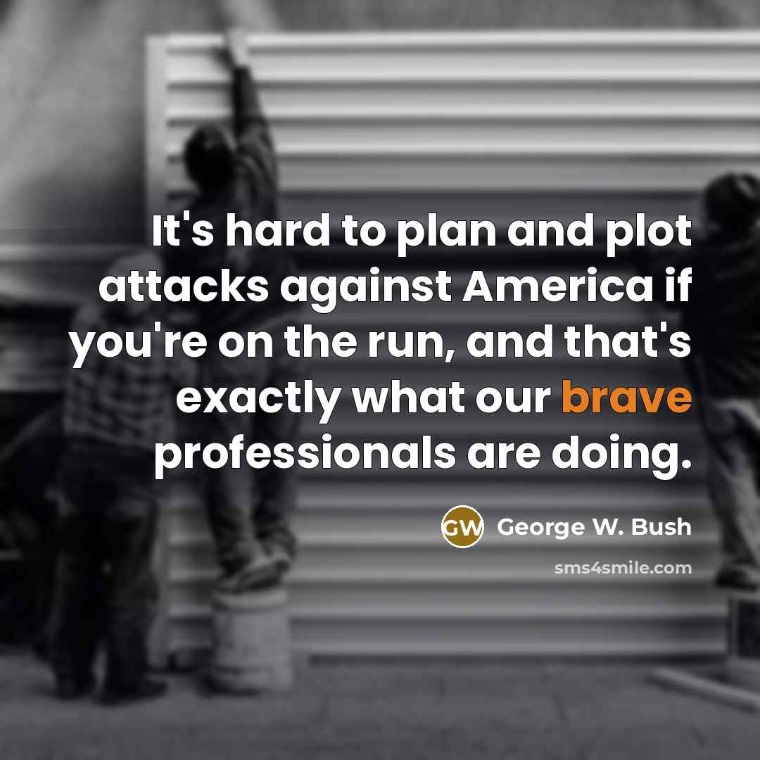 “It's hard to plan and plot attacks against America if you're on the run, and that's exactly what our brave professionals are doing.” quote by George W. Bush