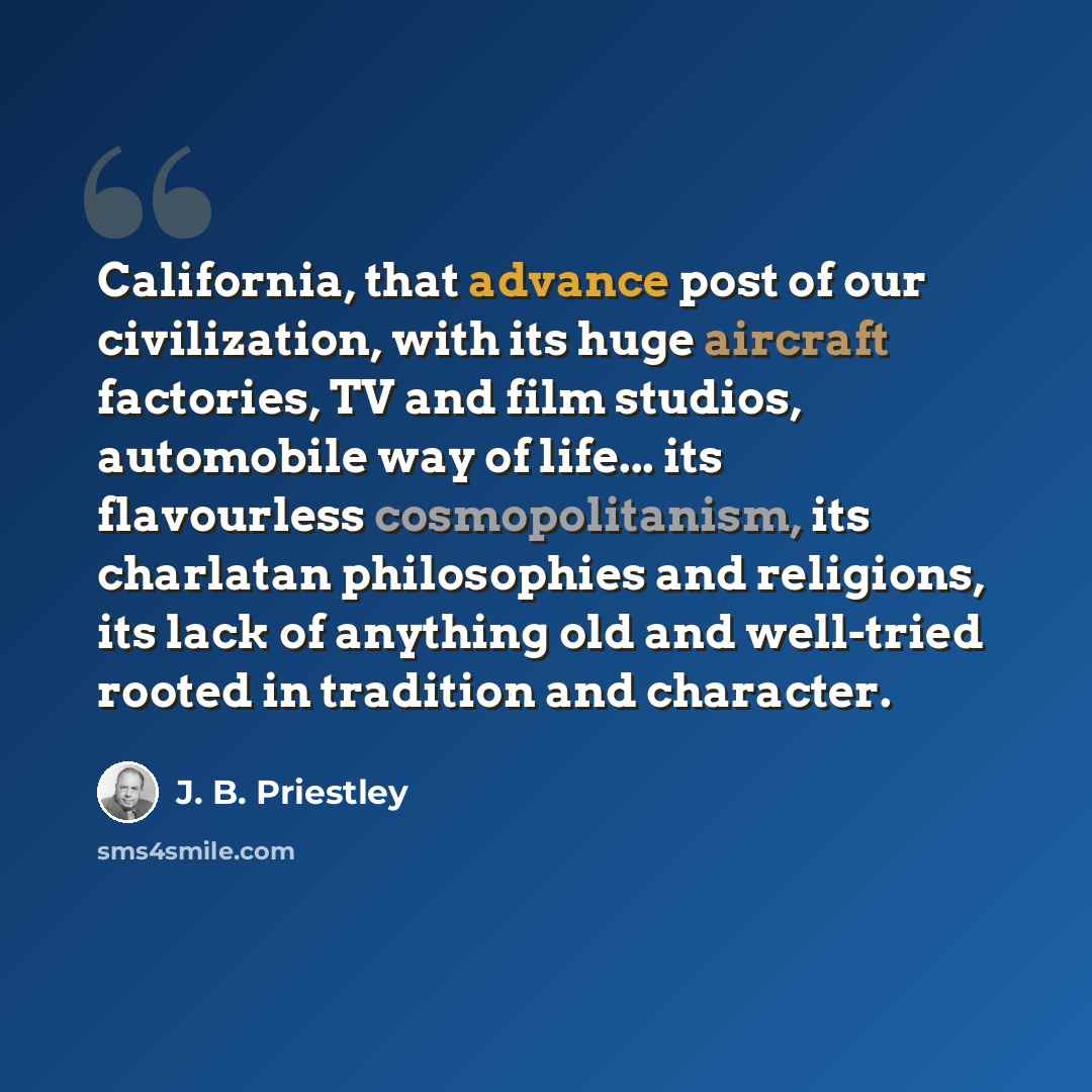 “California, that advance post of our civilization, with its huge aircraft factories, TV and film studios, automobile way of life... its flavourless cosmopolitanism, its charlatan philosophies and religions, its lack of anything old and well-tried rooted in tradition and character.” quote by J. B. Priestley