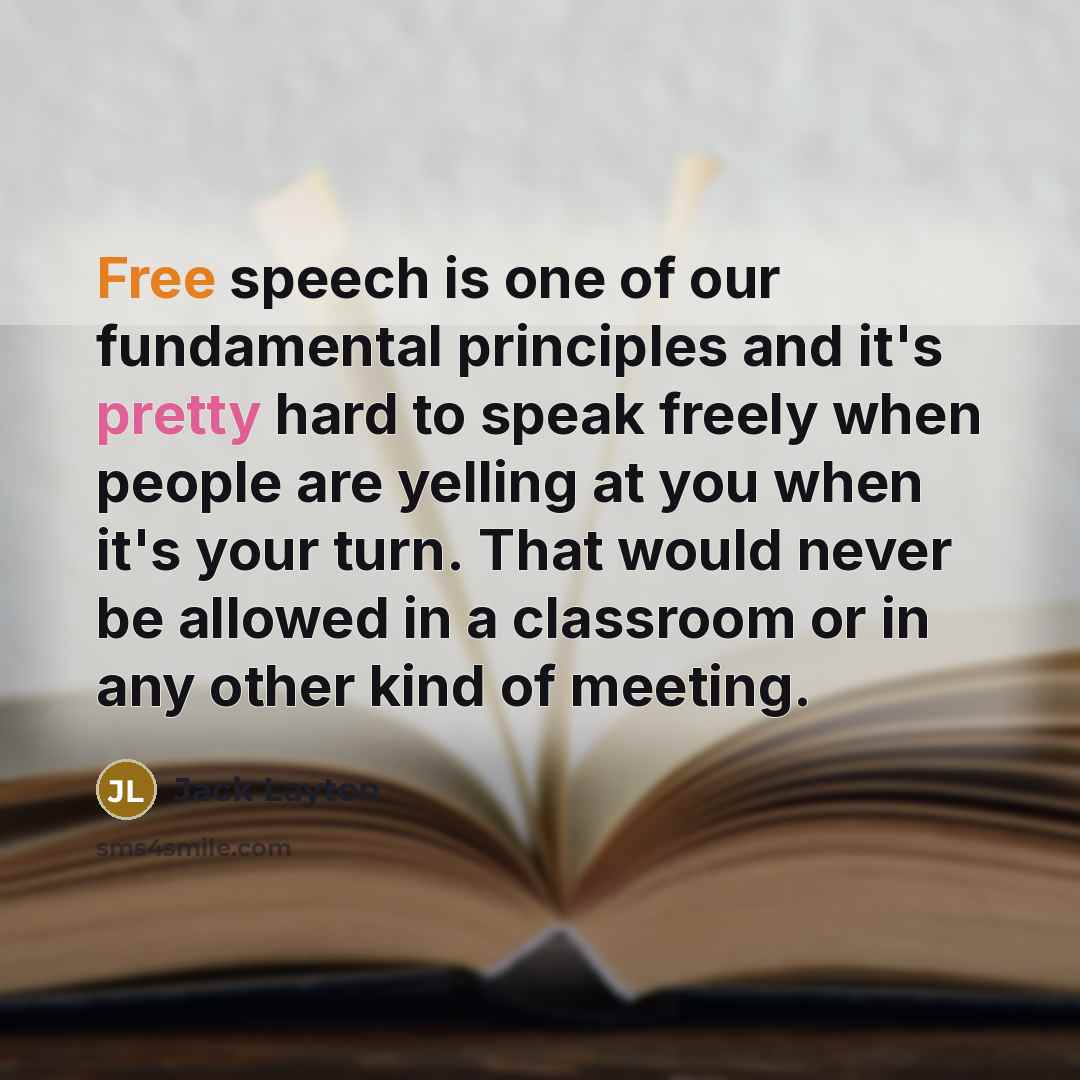 “Free speech is one of our fundamental principles and it's pretty hard to speak freely when people are yelling at you when it's your turn. That would never be allowed in a classroom or in any other kind of meeting.” quote by Jack Layton