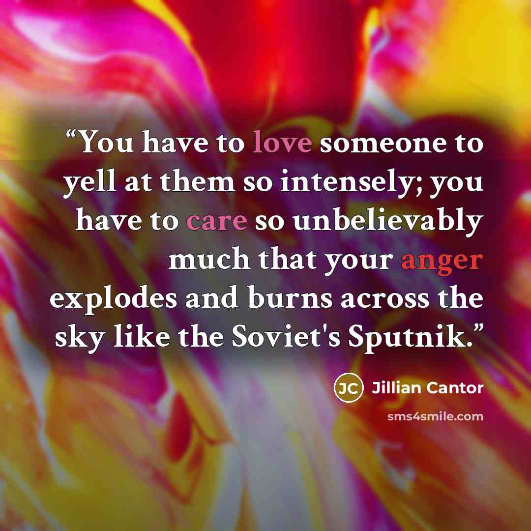 “You have to love someone to yell at them so intensely; you have to care so unbelievably much that your anger explodes and burns across the sky like the Soviet's Sputnik.” quote by Jillian Cantor