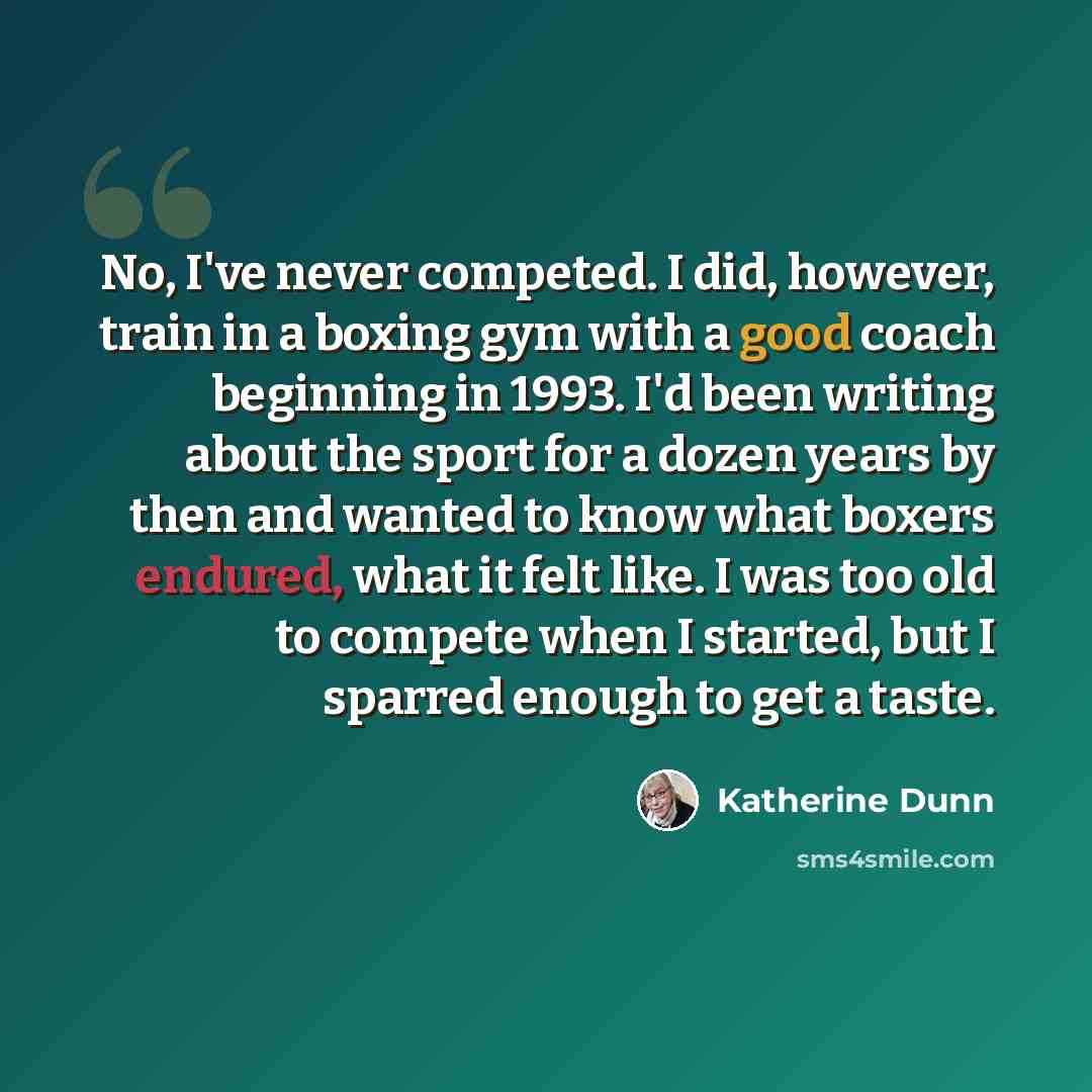 “No, I've never competed. I did, however, train in a boxing gym with a good coach beginning in 1993. I'd been writing about the sport for a dozen years by then and wanted to know what boxers endured, what it felt like. I was too old to compete when I started, but I sparred enough to get a taste.” quote by Katherine Dunn