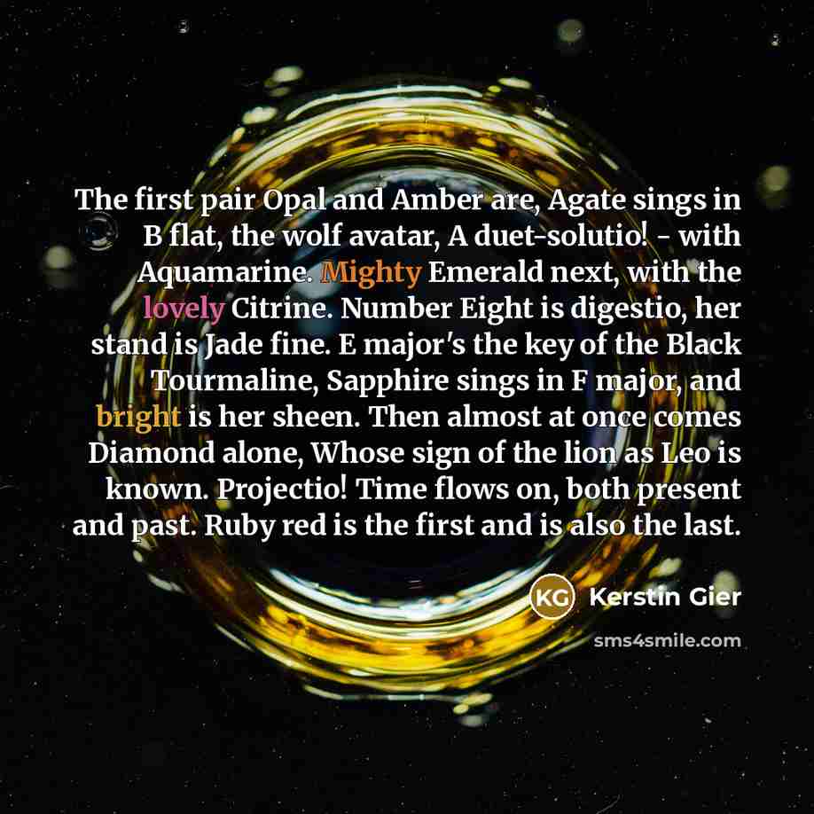 “The first pair Opal and Amber are, Agate sings in B flat, the wolf avatar, A duet-solutio! - with Aquamarine. Mighty Emerald next, with the lovely Citrine. Number Eight is digestio, her stand is Jade fine. E major's the key of the Black Tourmaline, Sapphire sings in F major, and bright is her…” quote by Kerstin Gier