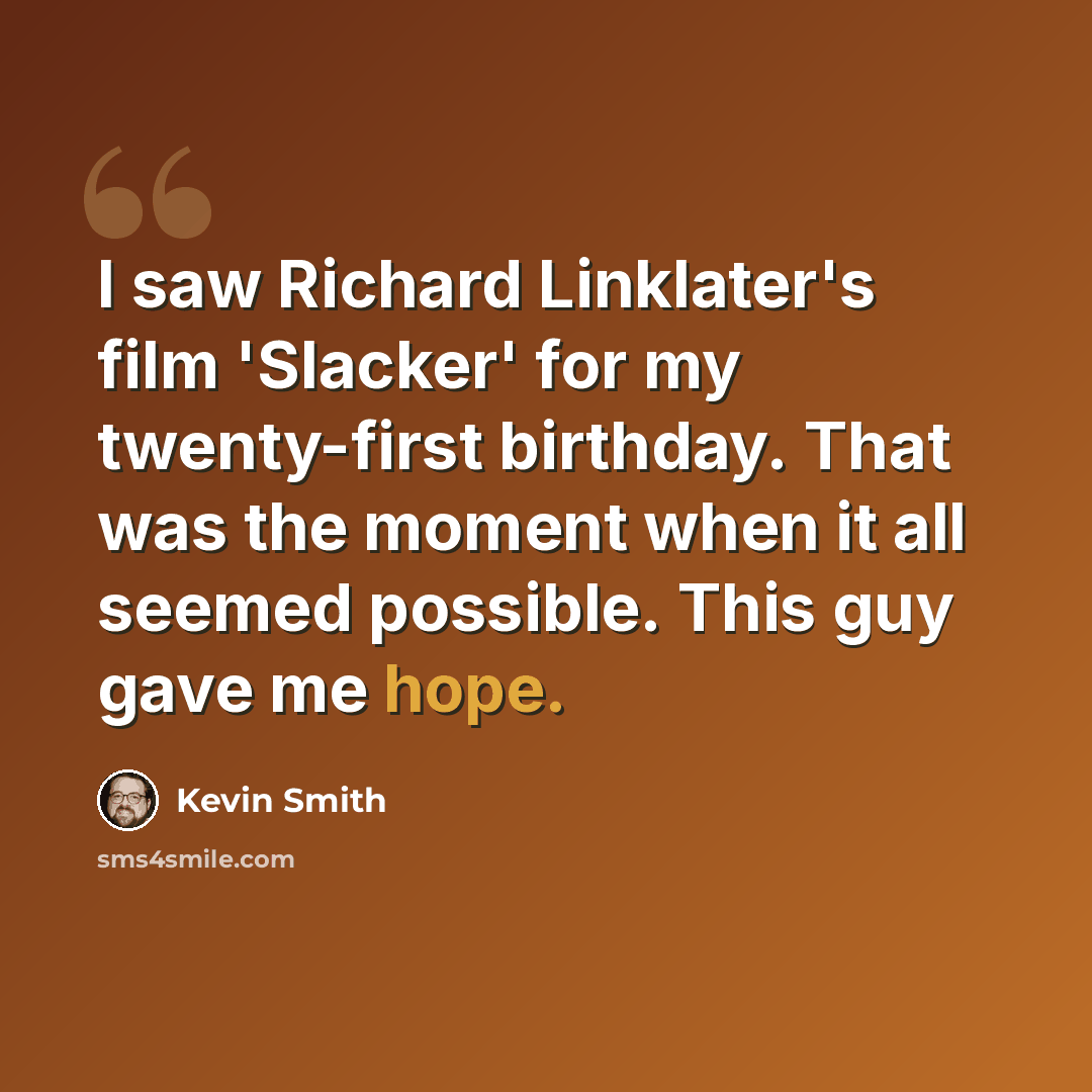 “I saw Richard Linklater's film 'Slacker' for my twenty-first birthday. That was the moment when it all seemed possible. This guy gave me hope.” quote by Kevin Smith