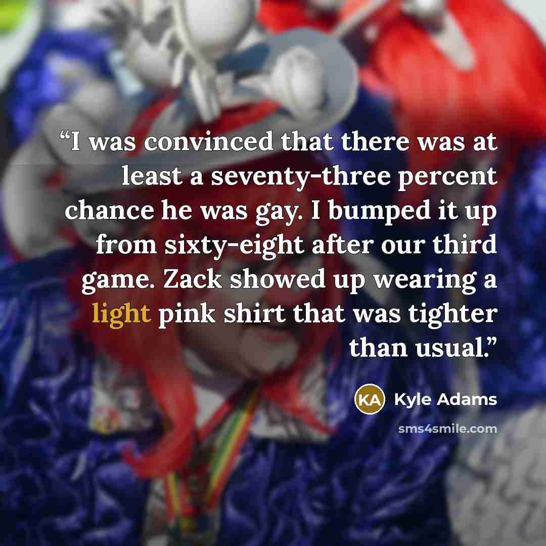 “I was convinced that there was at least a seventy-three percent chance he was gay. I bumped it up from sixty-eight after our third game. Zack showed up wearing a light pink shirt that was tighter than usual.” quote by Kyle Adams