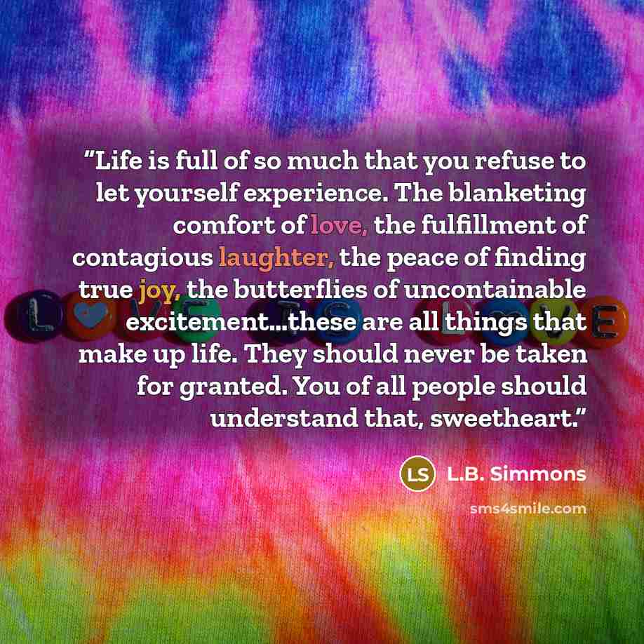“Life is full of so much that you refuse to let yourself experience. The blanketing comfort of love, the fulfillment of contagious laughter, the peace of finding true joy, the butterflies of uncontainable excitement…these are all things that make up life. They should never be taken for granted. You…” quote by L.B. Simmons