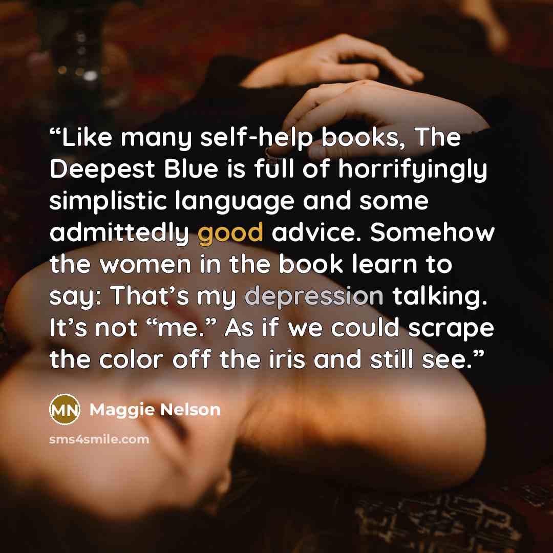 “Like many self-help books, The Deepest Blue is full of horrifyingly simplistic language and some admittedly good advice. Somehow the women in the book learn to say: That’s my depression talking. It’s not “me.” As if we could scrape the color off the iris and still see.” quote by Maggie Nelson