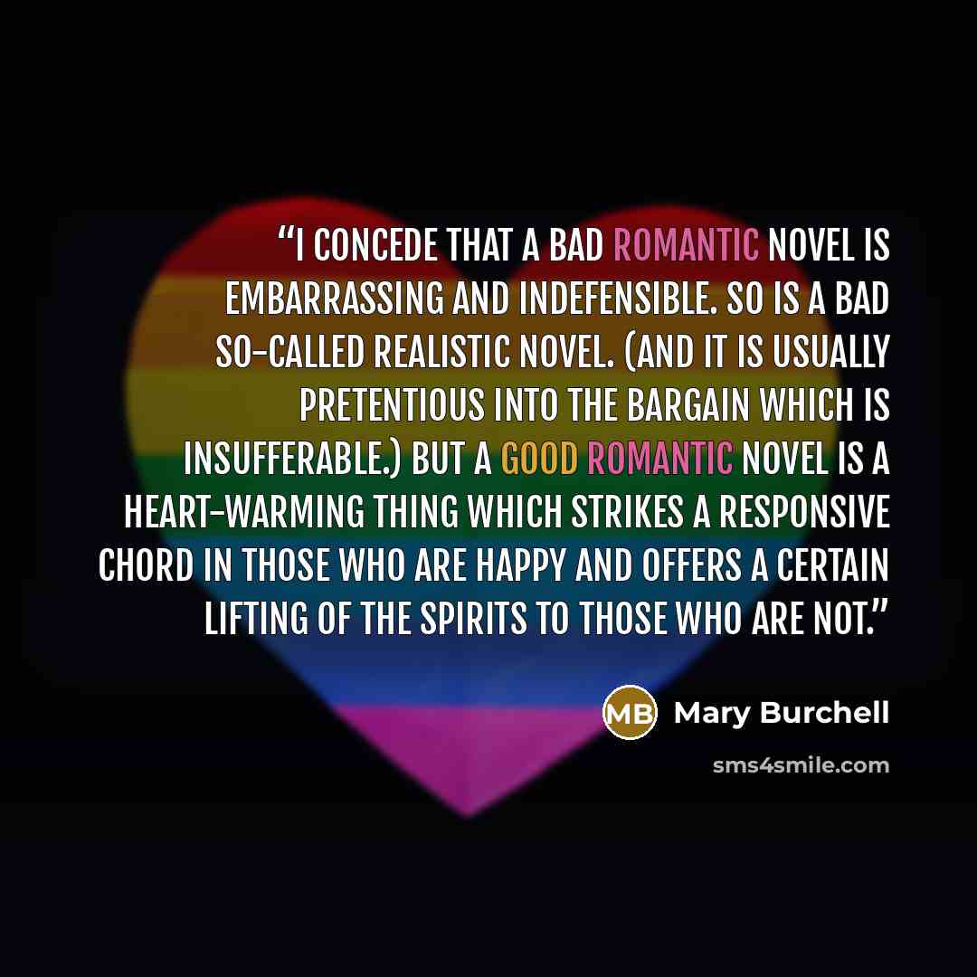 “I concede that a bad romantic novel is embarrassing and indefensible. So is a bad so-called realistic novel. (And it is usually pretentious into the bargain which is insufferable.) But a good romantic novel is a heart-warming thing which strikes a responsive chord in those who are happy and offers…” quote by Mary Burchell