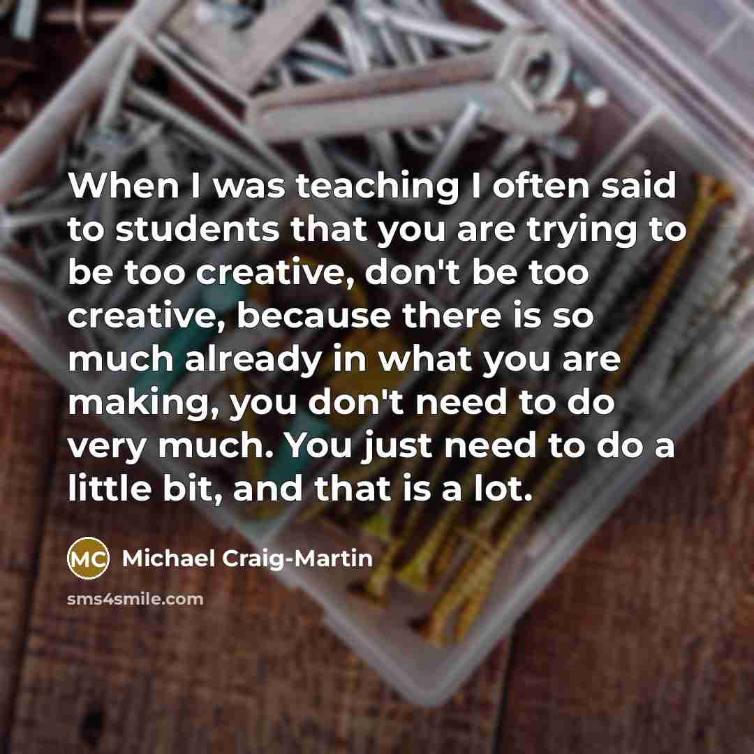 “When I was teaching I often said to students that you are trying to be too creative, don't be too creative, because there is so much already in what you are making, you don't need to do very much. You just need to do a little bit, and that is a lot.” quote by Michael Craig-Martin