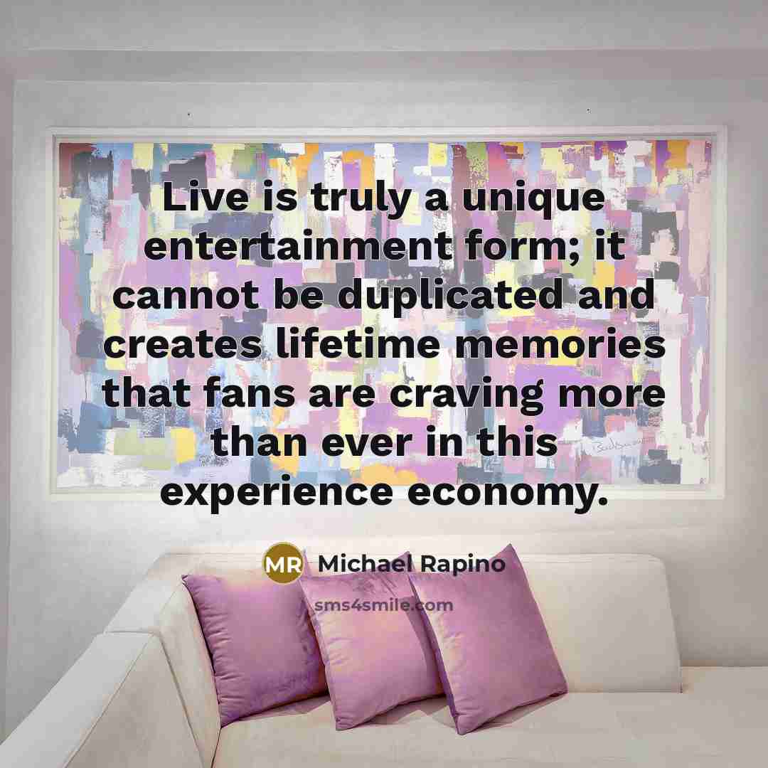 “Live is truly a unique entertainment form; it cannot be duplicated and creates lifetime memories that fans are craving more than ever in this experience economy.” quote by Michael Rapino
