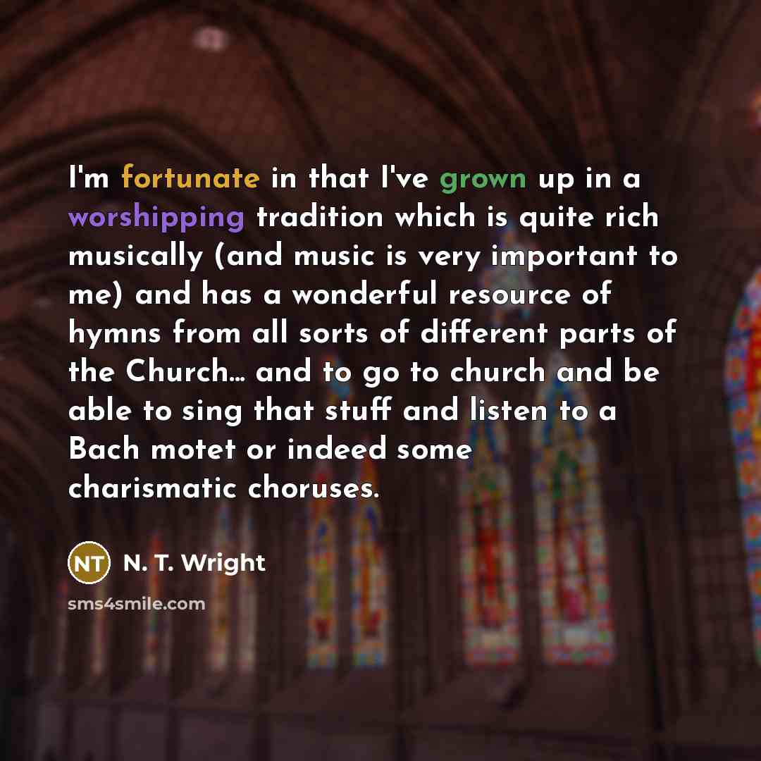 “I'm fortunate in that I've grown up in a worshipping tradition which is quite rich musically (and music is very important to me) and has a wonderful resource of hymns from all sorts of different parts of the Church... and to go to church and be able to sing that stuff and listen to a Bach motet or…” quote by N. T. Wright