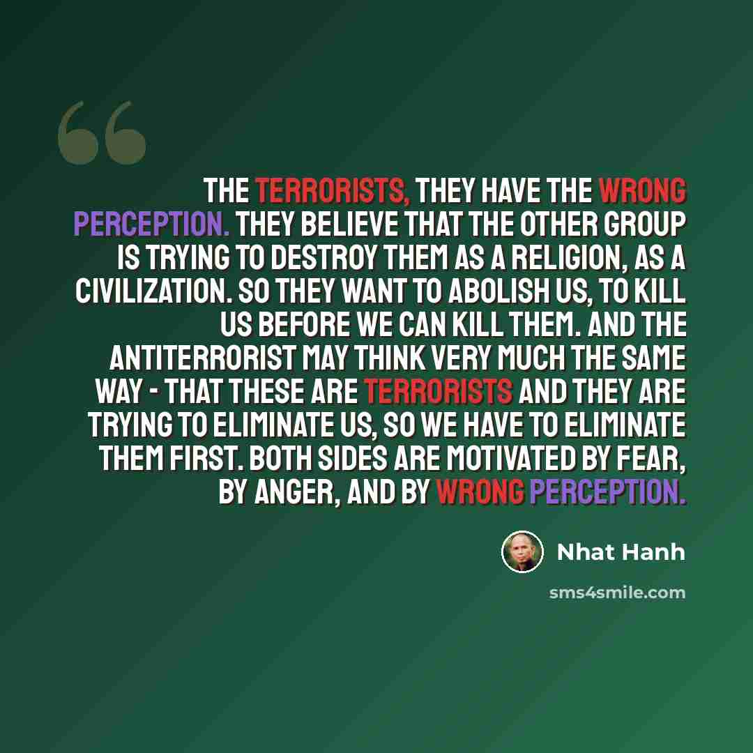 “The terrorists, they have the wrong perception. They believe that the other group is trying to destroy them as a religion, as a civilization. So they want to abolish us, to kill us before we can kill them. And the antiterrorist may think very much the same way - that these are terrorists and they…” quote by Nhat Hanh
