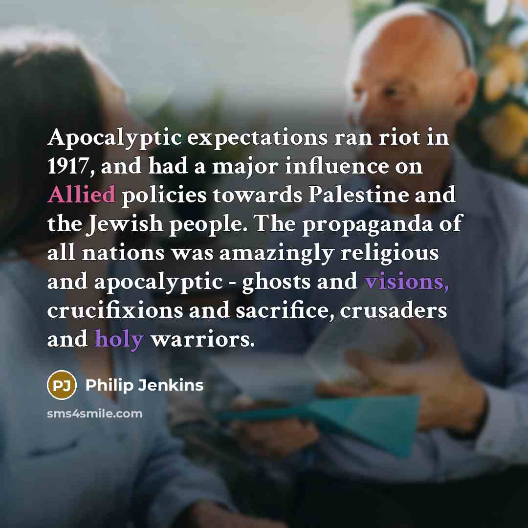 “Apocalyptic expectations ran riot in 1917, and had a major influence on Allied policies towards Palestine and the Jewish people. The propaganda of all nations was amazingly religious and apocalyptic - ghosts and visions, crucifixions and sacrifice, crusaders and holy warriors.” quote by Philip Jenkins
