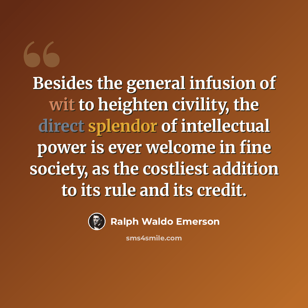 “Besides the general infusion of wit to heighten civility, the direct splendor of intellectual power is ever welcome in fine society, as the costliest addition to its rule and its credit.” quote by Ralph Waldo Emerson