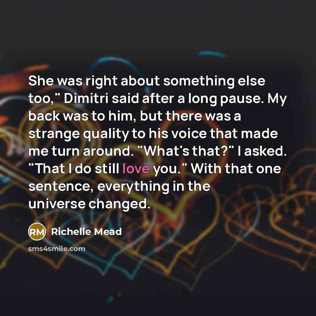“She was right about something else too," Dimitri said after a long pause. My back was to him, but there was a strange quality to his voice that made me turn around. "What's that?" I asked. "That I do still love you." With that one sentence, everything in the universe changed.” quote by Richelle Mead