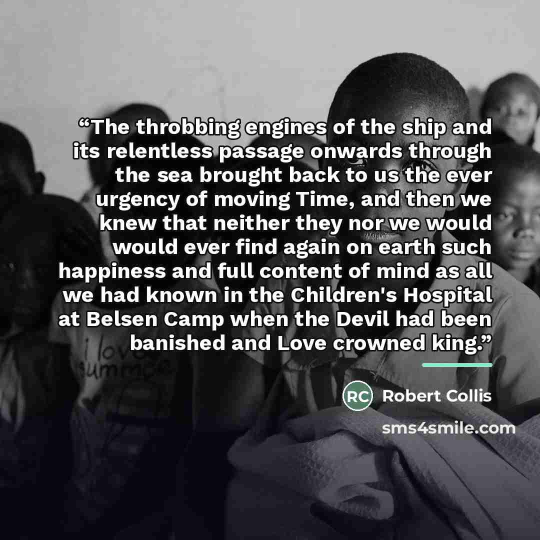 “The throbbing engines of the ship and its relentless passage onwards through the sea brought back to us the ever urgency of moving Time, and then we knew that neither they nor we would would ever find again on earth such happiness and full content of mind as all we had known in the Children's…” quote by Robert Collis