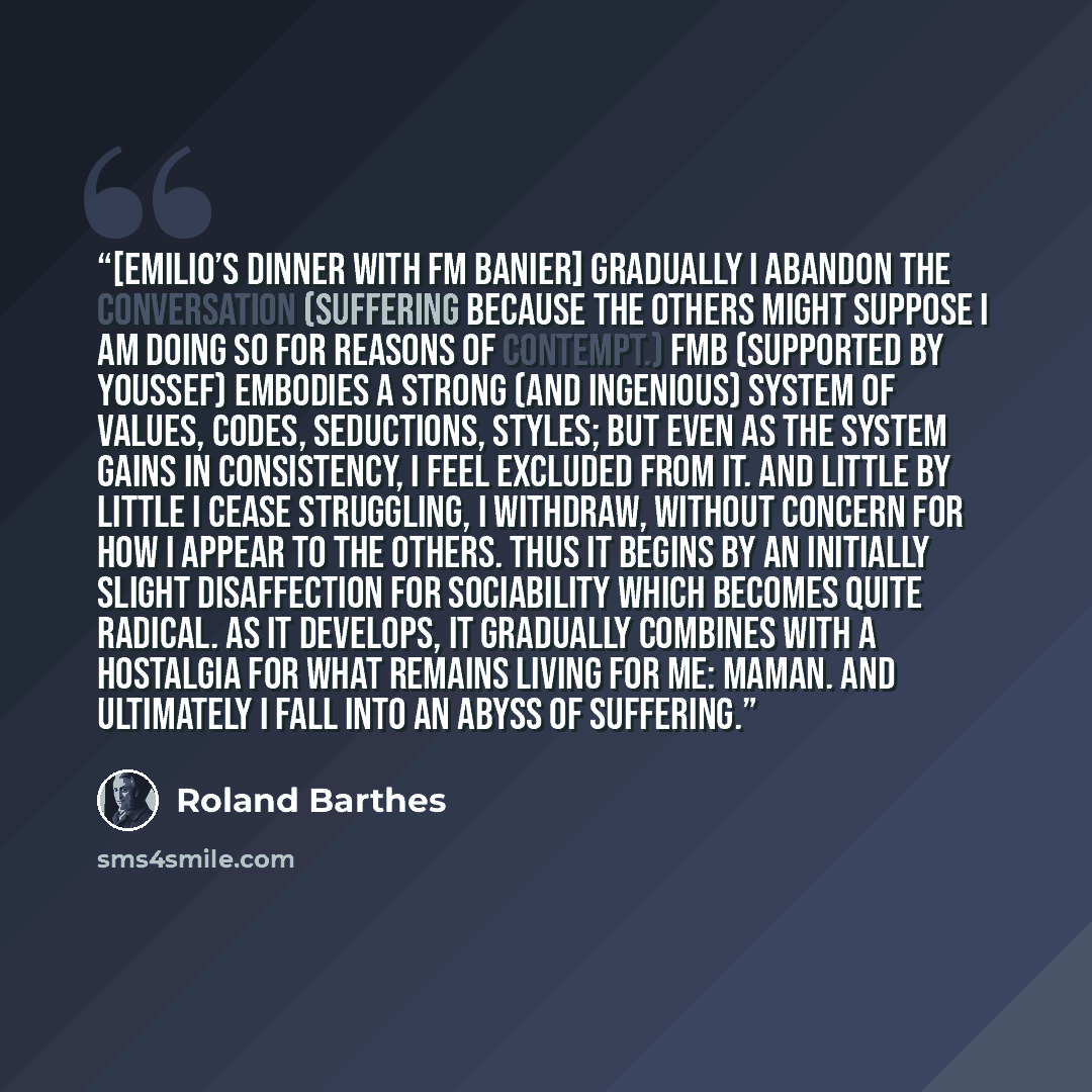 “[Emilio’s dinner with FM Banier] Gradually I abandon the conversation (suffering because the others might suppose I am doing so for reasons of contempt.) FMB (supported by Youssef) embodies a strong (and ingenious) system of values, codes, seductions, styles; but even as the system gains in…” quote by Roland Barthes