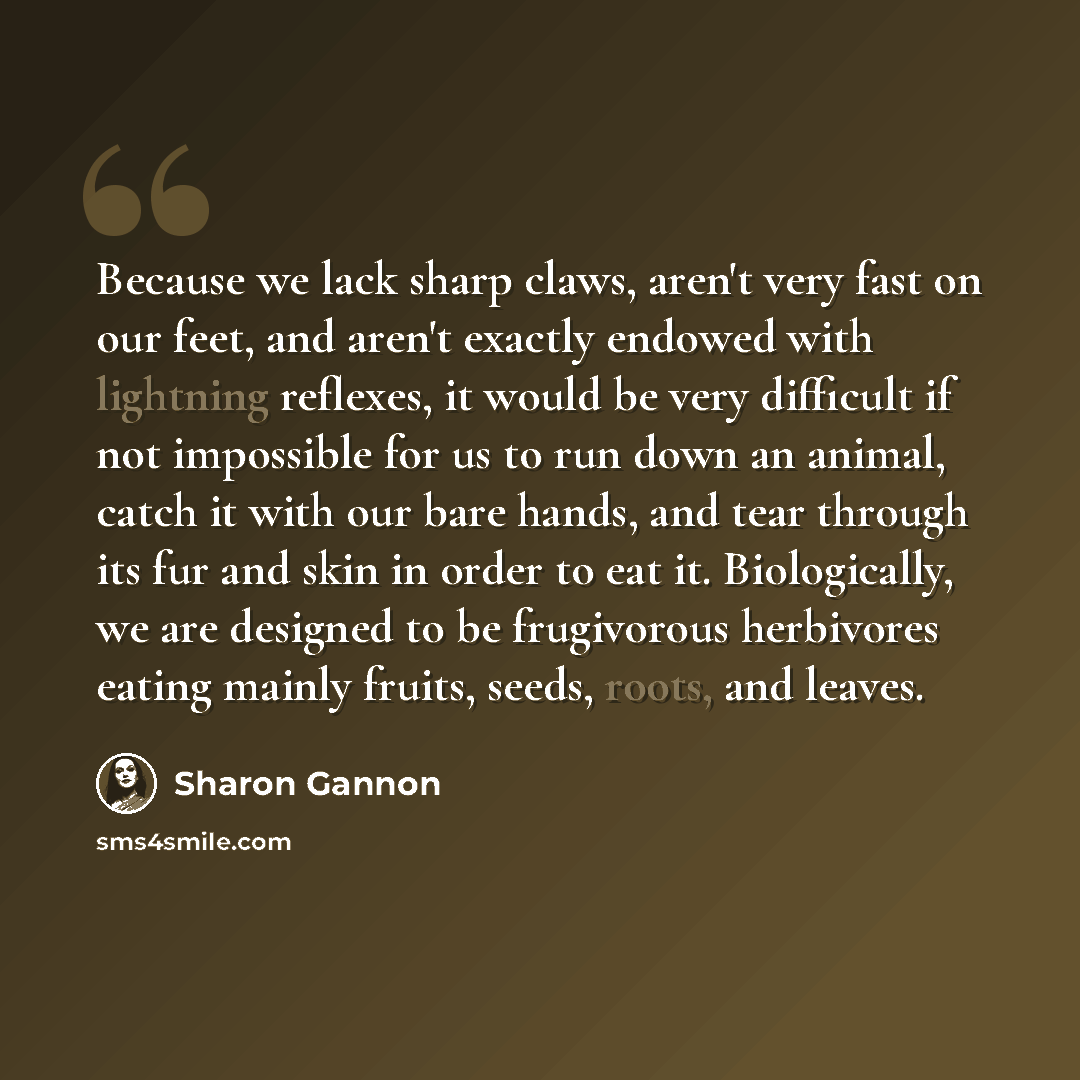 “Because we lack sharp claws, aren't very fast on our feet, and aren't exactly endowed with lightning reflexes, it would be very difficult if not impossible for us to run down an animal, catch it with our bare hands, and tear through its fur and skin in order to eat it. Biologically, we are…” quote by Sharon Gannon