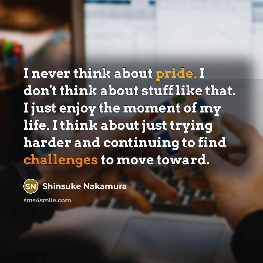 “I never think about pride. I don't think about stuff like that. I just enjoy the moment of my life. I think about just trying harder and continuing to find challenges to move toward.” quote by Shinsuke Nakamura