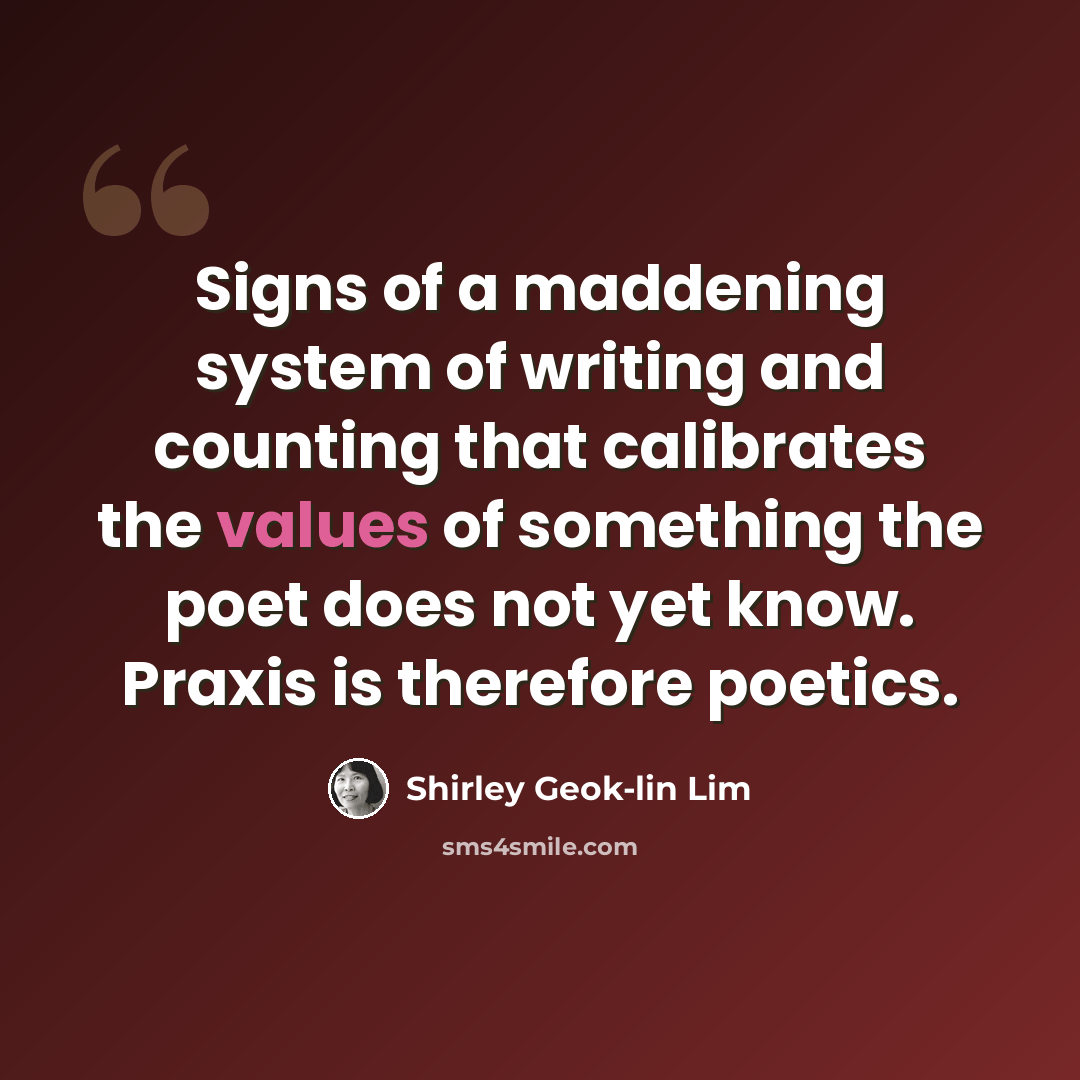 “Signs of a maddening system of writing and counting that calibrates the values of something the poet does not yet know. Praxis is therefore poetics.” quote by Shirley Geok-lin Lim