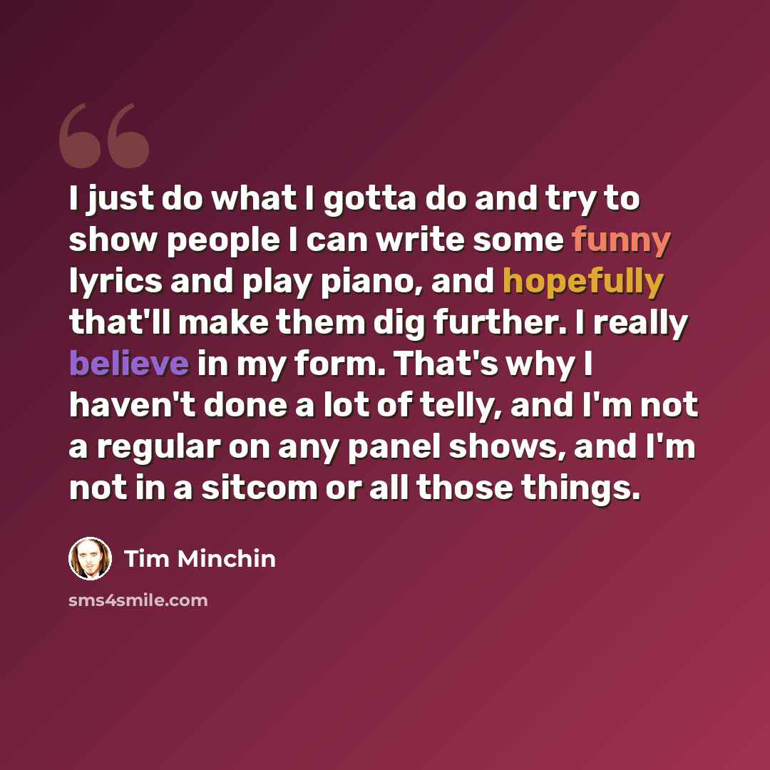 “I just do what I gotta do and try to show people I can write some funny lyrics and play piano, and hopefully that'll make them dig further. I really believe in my form. That's why I haven't done a lot of telly, and I'm not a regular on any panel shows, and I'm not in a sitcom or all those things.” quote by Tim Minchin