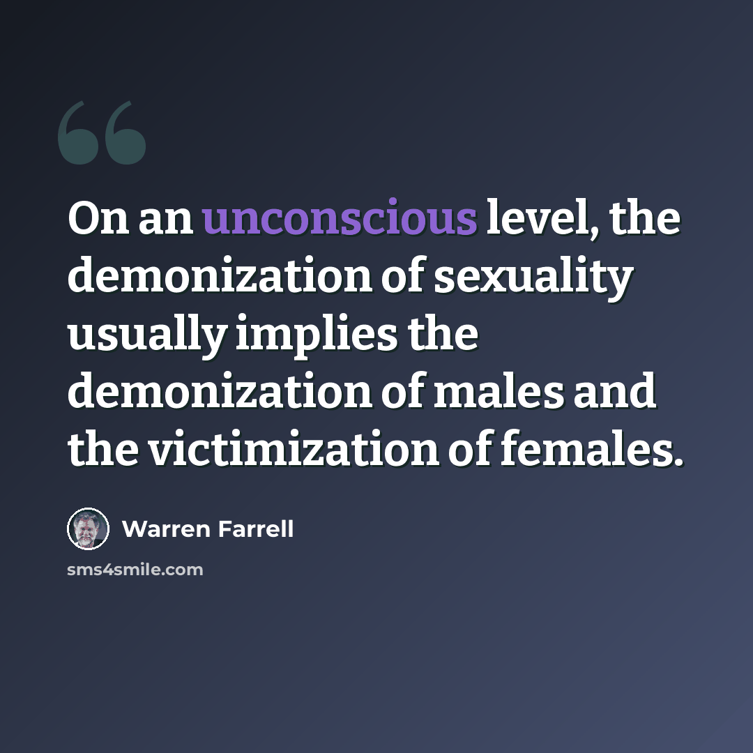 “On an unconscious level, the demonization of sexuality usually implies the demonization of males and the victimization of females.” quote by Warren Farrell
