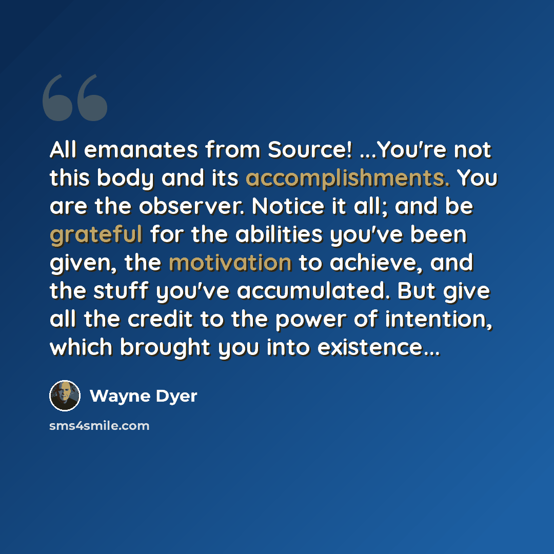 “All emanates from Source! ...You're not this body and its accomplishments. You are the observer. Notice it all; and be grateful for the abilities you've been given, the motivation to achieve, and the stuff you've accumulated. But give all the credit to the power of intention, which brought you…” quote by Wayne Dyer