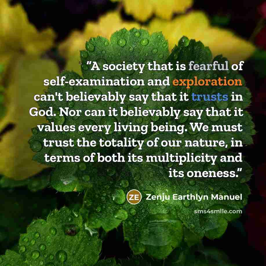 “A society that is fearful of self-examination and exploration can't believably say that it trusts in God. Nor can it believably say that it values every living being. We must trust the totality of our nature, in terms of both its multiplicity and its oneness.” quote by Zenju Earthlyn Manuel