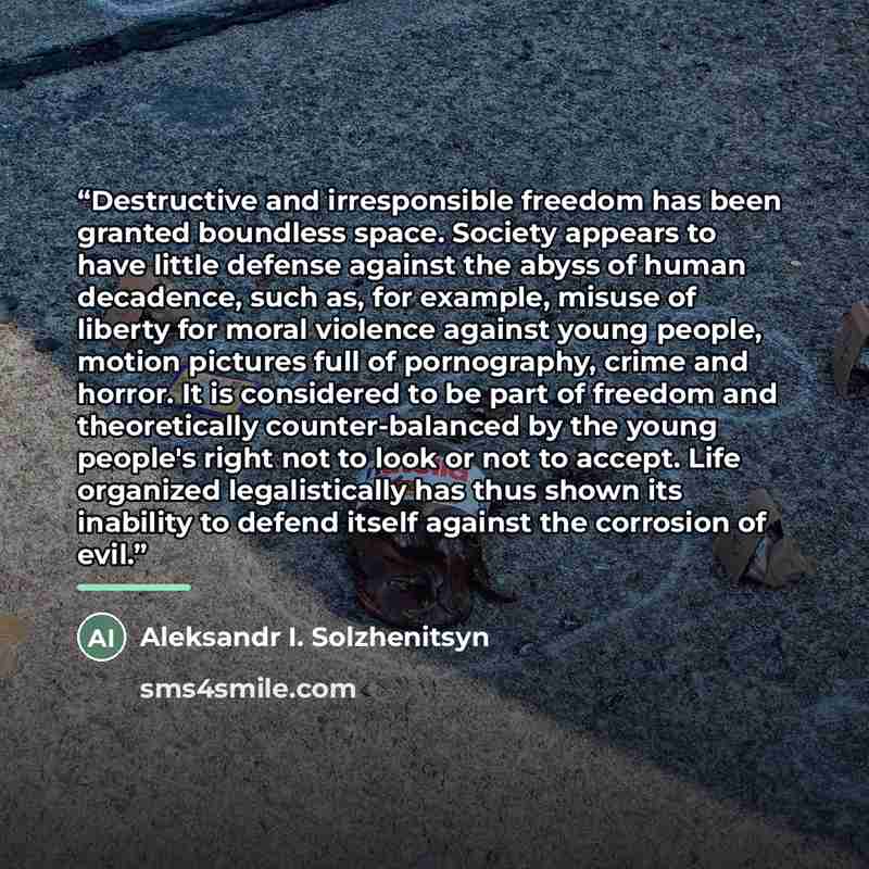 “Destructive and irresponsible freedom has been granted boundless space. Society appears to have little defense against the abyss of human decadence, such as, for example, misuse of liberty for moral violence against young people, motion pictures full of pornography, crime and horror. It is…” quote by Aleksandr I. Solzhenitsyn