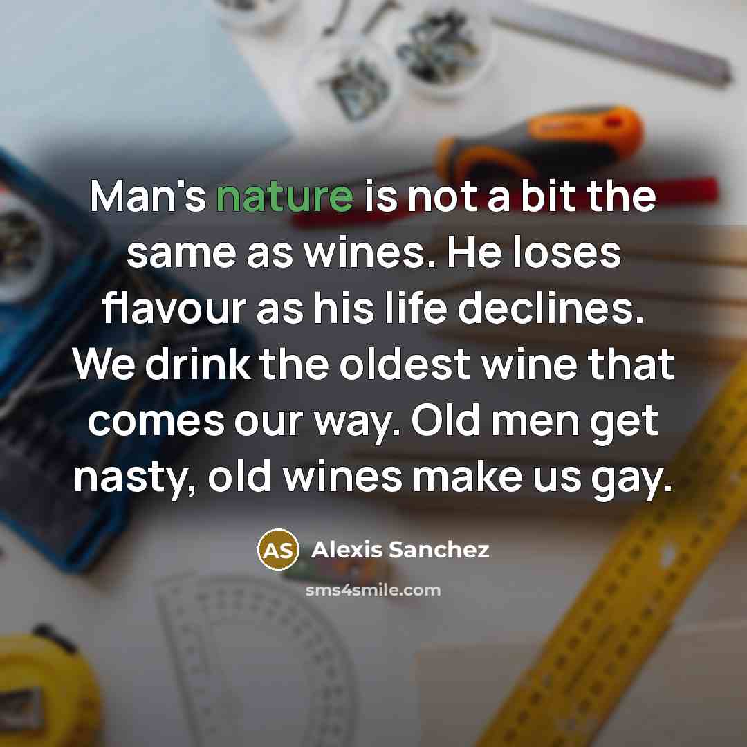 “Man's nature is not a bit the same as wines. He loses flavour as his life declines. We drink the oldest wine that comes our way. Old men get nasty, old wines make us gay.” quote by Alexis Sanchez