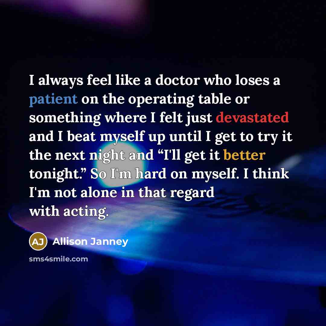 “I always feel like a doctor who loses a patient on the operating table or something where I felt just devastated and I beat myself up until I get to try it the next night and “I'll get it better tonight.” So I'm hard on myself. I think I'm not alone in that regard with acting.” quote by Allison Janney