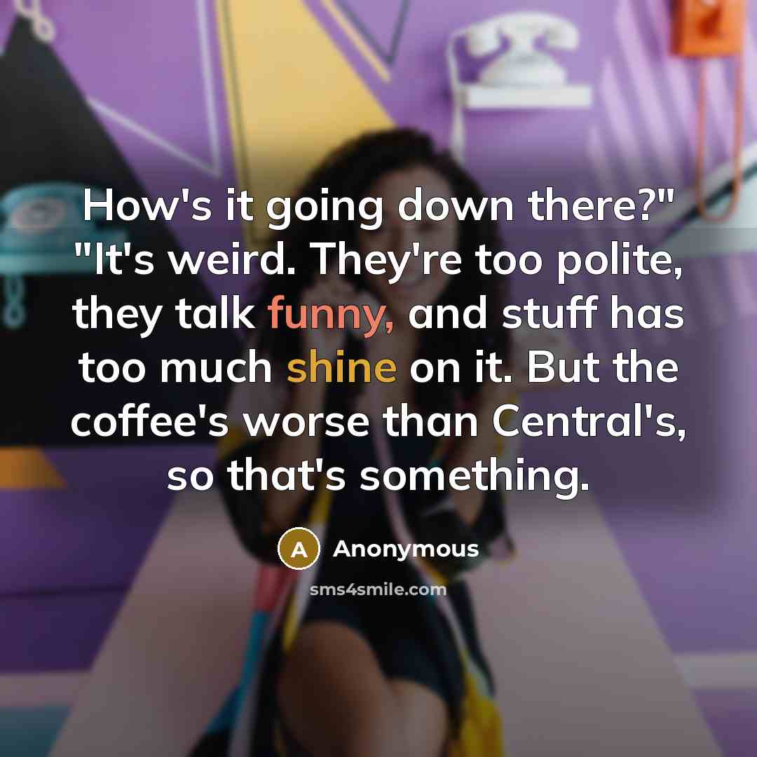 “How's it going down there?" "It's weird. They're too polite, they talk funny, and stuff has too much shine on it. But the coffee's worse than Central's, so that's something.” quote by Anonymous