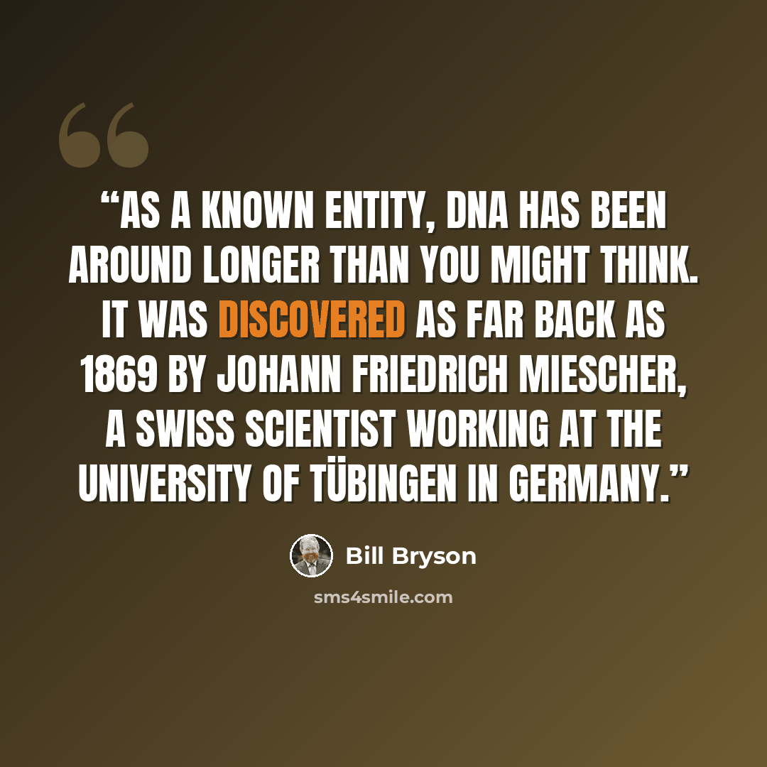 “As a known entity, DNA has been around longer than you might think. It was discovered as far back as 1869 by Johann Friedrich Miescher, a Swiss scientist working at the University of Tübingen in Germany.” quote by Bill Bryson