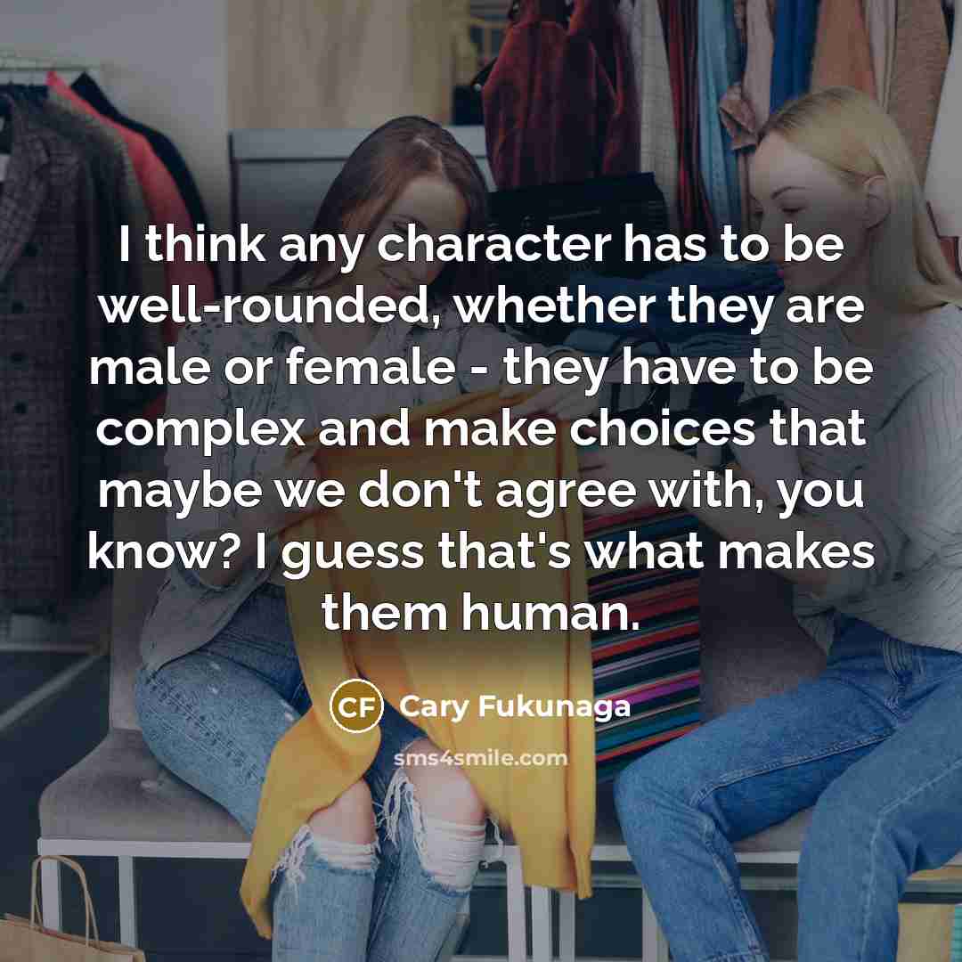 “I think any character has to be well-rounded, whether they are male or female - they have to be complex and make choices that maybe we don't agree with, you know? I guess that's what makes them human.” quote by Cary Fukunaga