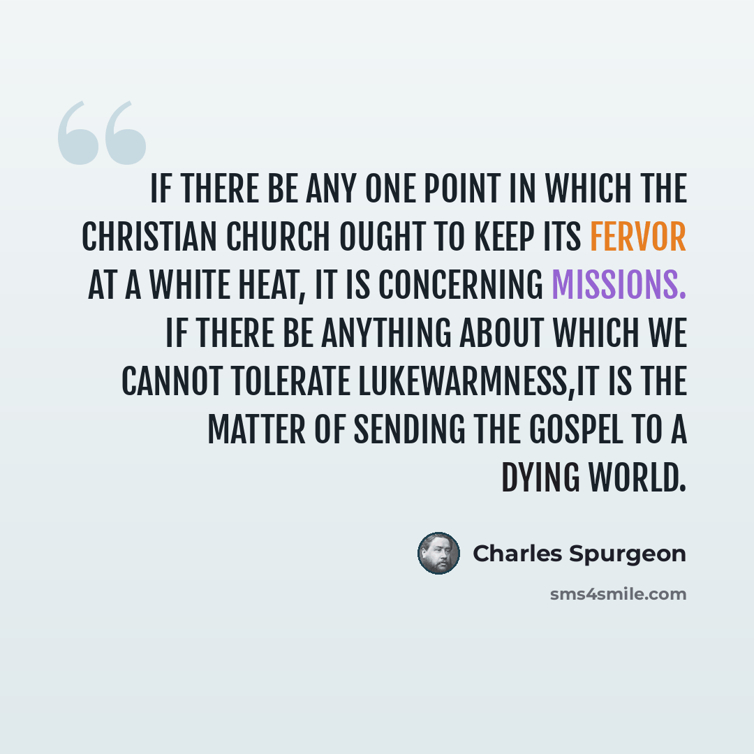 “If there be any one point in which the Christian church ought to keep its fervor at a white heat, it is concerning missions. If there be anything about which we cannot tolerate lukewarmness,it is the matter of sending the gospel to a dying world.” quote by Charles Spurgeon
