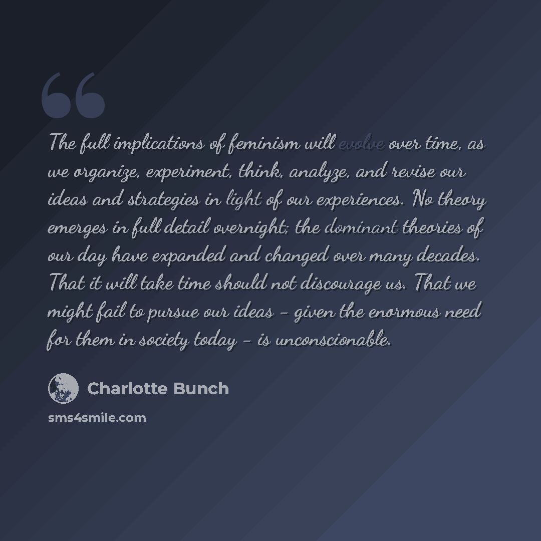 “The full implications of feminism will evolve over time, as we organize, experiment, think, analyze, and revise our ideas and strategies in light of our experiences. No theory emerges in full detail overnight; the dominant theories of our day have expanded and changed over many decades. That it…” quote by Charlotte Bunch
