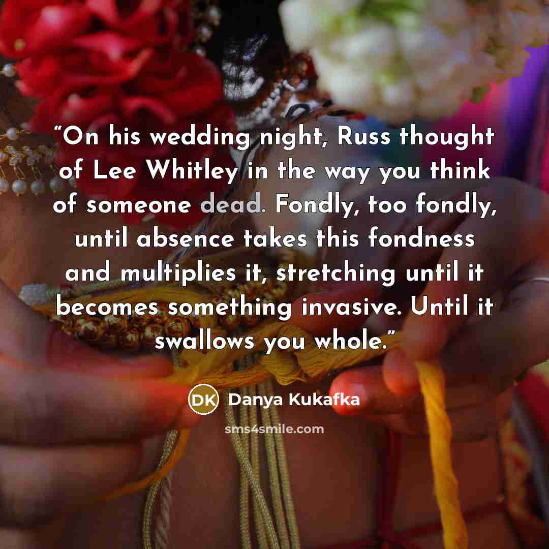 “On his wedding night, Russ thought of Lee Whitley in the way you think of someone dead. Fondly, too fondly, until absence takes this fondness and multiplies it, stretching until it becomes something invasive. Until it swallows you whole.” quote by Danya Kukafka